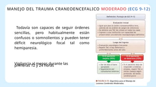MANEJO DEL TRAUMA CRANEOENCEFALICO MODERADO (ECG 9-12)
Todavía son capaces de seguir órdenes
sencillas, pero habitualmente están
confusos o somnolientos y pueden tener
déficit neurológico focal tal como
hemiparesia.
Vigilancia al menos durante las
primeras 12 y 24 horas
 