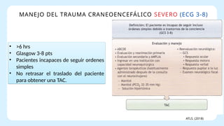 MANEJO DEL TRAUMA CRANEOENCEFÁLICO SEVERO (ECG 3-8)
ATLS. (2018)
• >6 hrs
• Glasgow 3-8 pts
• Pacientes incapaces de seguir ordenes
simples
• No retrasar el traslado del paciente
para obtener una TAC.
 