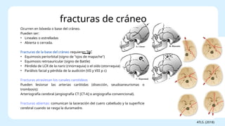 Ocurren en bóveda o base del cráneo.
Pueden ser:
• Lineales o estrelladas
• Abierta o cerrada.
Fracturas de la base del cráneo requieren TAC
• Equimosis periorbital (signo de "ojos de mapache")
• Equimosis retroauricular (signo de Battle)
• Pérdida de LCR de la nariz (rinorraquia) o el oído (otorraquia)
• Parálisis facial y pérdida de la audición (VII y VIII p c)
Fracturas atraviesan los canales carotídeos
Pueden lesionar las arterias carótidas (disección, seudoaneurismas o
trombosis):
Arteriografía cerebral (angiografía CT [CT-A] o angiografía convencional).
Fracturas abiertas: comunican la laceración del cuero cabelludo y la superficie
cerebral cuando se rasga la duramadre.
fracturas de cráneo
ATLS. (2018)
 
