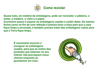 Como reciclar Quase tudo, em matéria de embalagens, pode ser reciclado: o plástico, o metal, a madeira, o vidro e o papel. O primeiro passo é separar as embalagens usadas e cuidar delas. Da mesma forma como no fim de uma refeição é preciso lavar a loiça para que a casa fique limpa e arrumada, é também preciso tratar das embalagens vazias para que a Terra fique limpa. É necessário escorrer e enxaguar as embalagens usadas, para que os restos dos produtos que estavam no seu interior não provoquem maus cheiros enquanto as guardamos em casa.  