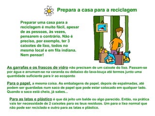 Prepara a casa para a reciclagem   Preparar uma casa para a reciclagem é muito fácil, apesar de as pessoas, às vezes, pensarem o contrário. Não é preciso, por exemplo, ter 3 caixotes de lixo, todos no mesmo local e em fila indiana. Nem pensar! As garrafas e os frascos de vidro   não precisam de um caixote do lixo. Passam-se por água e arrumam-se na varanda ou debaixo do lava-louça até termos junto uma quantidade suficiente para ir ao ecoponto Para o papel,   a mesma coisa. As embalagens de papel, depois de espalmadas, até podem ser guardadas num saco de papel que pode estar colocado em qualquer lado. Quando o saco está cheio, já sabes... Para as latas e plástico   é que dá jeito um balde ou algo parecido. Então, na prática vais ter necessidade de 2 caixotes para os teus resíduos. Um para o lixo normal que não pode ser reciclado e outro para as latas e plástico.  
