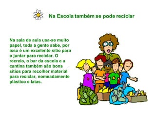 Na Escola também se pode reciclar   Na sala de aula usa-se muito papel, toda a gente sabe, por isso é um excelente sítio para o juntar para reciclar. O recreio, o bar da escola e a cantina também são bons sítios para recolher material para reciclar, nomeadamente plástico e latas. 