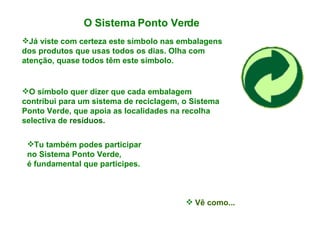 O Sistema Ponto Verde   Já viste com certeza este símbolo nas embalagens dos produtos que usas todos os dias. Olha com atenção, quase todos têm este símbolo. O símbolo quer dizer que cada embalagem contribui para um sistema de reciclagem, o Sistema Ponto Verde, que apoia as localidades na recolha selectiva de  resíduos. Tu também podes participar no Sistema Ponto Verde,  é fundamental que participes. Vê como... 