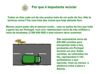 Por que é importante reciclar   Todos os dias cada um de nós produz mais de um quilo de lixo. Não te lembras como? Faz uma lista das coisas que hoje deitaste fora. Mesmo assim pode não te parecer muito... mas os quilos de lixo que toda a gente faz em Portugal, num ano, representam cerca de três milhões e meio de toneladas (3 500 000 000) e este número deve aumentar. São necessários cerca de 830 000 camiões para transportar todo o lixo produzido em Portugal durante um ano. Estes camiões, se colocados em fila, representam 4 143 quilómetros o que equivale, mais ou menos, à distância entre Lisboa e Atenas. 
