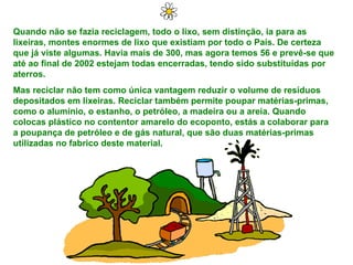 Quando não se fazia reciclagem, todo o lixo, sem distinção, ia para as lixeiras, montes enormes de lixo que existiam por todo o País. De certeza que já viste algumas. Havia mais de 300, mas agora temos 56 e prevê-se que até ao final de 2002 estejam todas encerradas, tendo sido substituídas por aterros. Mas reciclar não tem como única vantagem reduzir o volume de resíduos depositados em lixeiras. Reciclar também permite poupar matérias-primas, como o alumínio, o estanho, o petróleo, a madeira ou a areia. Quando colocas plástico no contentor amarelo do ecoponto, estás a colaborar para a poupança de petróleo e de gás natural, que são duas matérias-primas utilizadas no fabrico deste material. 