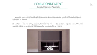 11FONCTIONNEMENT
StereoLithography Apparatus
1. Associe une résine liquide photosensible à un faisceau de lumière UltraViolet pour
solidifier la résine.
2. À chaque couche d'impression, la machine expose de la résine liquide aux UV qui se
solidifie alors et se soudant à la couche précédente de résine.
 