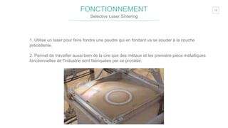 12FONCTIONNEMENT
Selective Laser Sintering
1. Utilise un laser pour faire fondre une poudre qui en fondant va se souder à la couche
précédente.
2. Permet de travailler aussi bien de la cire que des métaux et les première pièce métalliques
fonctionnelles de l'industrie sont fabriquées par ce procédé.
 