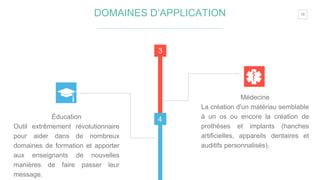 15
3
4Éducation
Outil extrêmement révolutionnaire
pour aider dans de nombreux
domaines de formation et apporter
aux enseignants de nouvelles
manières de faire passer leur
message.
Médecine
La création d'un matériau semblable
à un os ou encore la création de
prothèses et implants (hanches
artificielles, appareils dentaires et
auditifs personnalisés).
DOMAINES D’APPLICATION
 