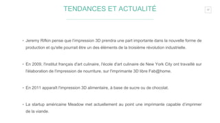 17TENDANCES ET ACTUALITÉ
‣ Jeremy Rifkin pense que l’impression 3D prendra une part importante dans la nouvelle forme de
production et qu'elle pourrait être un des éléments de la troisième révolution industrielle.
‣ En 2009, l'institut français d'art culinaire, l'école d'art culinaire de New York City ont travaillé sur
l'élaboration de l'impression de nourriture, sur l'imprimante 3D libre Fab@home.
‣ En 2011 apparaît l'impression 3D alimentaire, à base de sucre ou de chocolat.
‣ La startup américaine Meadow met actuellement au point une imprimante capable d’imprimer
de la viande.
 