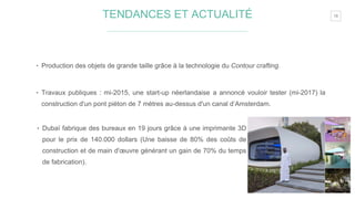 18TENDANCES ET ACTUALITÉ
‣ Production des objets de grande taille grâce à la technologie du Contour crafting.
‣ Travaux publiques : mi-2015, une start-up néerlandaise a annoncé vouloir tester (mi-2017) la
construction d'un pont piéton de 7 mètres au-dessus d'un canal d’Amsterdam.
‣ Dubaï fabrique des bureaux en 19 jours grâce à une imprimante 3D
pour le prix de 140.000 dollars (Une baisse de 80% des coûts de
construction et de main d'œuvre générant un gain de 70% du temps
de fabrication).
 