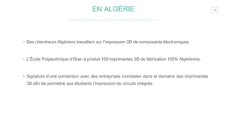 19EN ALGÉRIE
‣ Des chercheurs Algériens travaillent sur l’impression 3D de composants électroniques.
‣ L’École Polytechnique d’Oran à produit 100 imprimantes 3D de fabrication 100% Algérienne.
‣ Signature d’une convention avec des entreprises mondiales dans le domaine des imprimantes
3D afin de permettre aux étudiants l’impression de circuits intégrés.
 