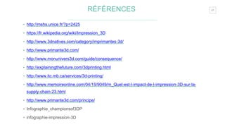 21RÉFÉRENCES
‣ http://mshs.unice.fr/?p=2425
‣ https://fr.wikipedia.org/wiki/Impression_3D
‣ http://www.3dnatives.com/category/imprimantes-3d/
‣ http://www.primante3d.com/
‣ http://www.monunivers3d.com/guide/consequence/
‣ http://explainingthefuture.com/3dprinting.html
‣ http://www.itc.mb.ca/services/3d-printing/
‣ http://www.memoireonline.com/04/15/9049/m_Quel-est-l-impact-de-l-impression-3D-sur-la-
supply-chain-23.html
‣ http://www.primante3d.com/principe/
‣ Infographie_championsof3DP
‣ infographie-impression-3D
 
