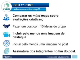Tecnologias Educacionais
SEU 1º POST
Fazer um post com 10 ideias do grupo
Comparar os mind maps sobre
avaliações criativas;
Incluir pelo menos uma imagem de
destaque
Incluir pelo menos uma imagem no post
Assinatura dos integrantes no fim do post.
 