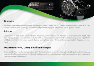 Groceries
We haven’t over looked the importance of the neighborhood Grocers and or C-Stores; their importance comes from con-
venience and location advantage. Assortment and product Range play very crucial role in grocer’s success.
		
Bakeries
Consistency in fresh baked goods is behind bakeries success. Therefore we managed to outsource frozen dough right
from France, Austria and or Germany so that Quality and taste are not compromised. Our bakeries’ specialty expert team
will help develop freshly baked ideas to bakery casting lines, bakery Shops and any supermarkets shopping environ-
ment.
Department Stores, Luxury & Fashion Boutiques
Our expert fashion merchandising and specialty stores consultants have helped many leading Department stores, Luxury
chains and fashion outlets grow their brands and increased their sales through visual merchandising, store outlays and
customer service management.	
 