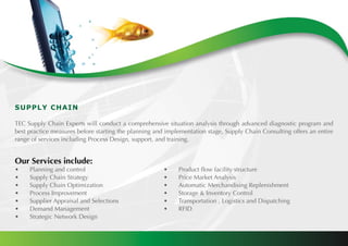 SUPPLY CHAIN
TEC Supply Chain Experts will conduct a comprehensive situation analysis through advanced diagnostic program and
best practice measures before starting the planning and implementation stage, Supply Chain Consulting offers an entire
range of services including Process Design, support, and training.
Our Services include:
•	 Planning and control						 •	 Product flow facility structure
•	 Supply Chain Strategy						 •	 Price Market Analysis
•	 Supply Chain Optimization					 •	 Automatic Merchandising Replenishment
•	 Process Improvement						 •	 Storage & Inventory Control
•	 Supplier Appraisal and Selections				 •	 Transportation , Logistics and Dispatching
•	 Demand Management					 •	 RFID
•	 Strategic Network Design					
 