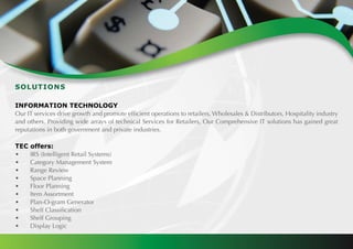 SOLUTIONS
INFORMATION TECHNOLOGY
Our IT services drive growth and promote efficient operations to retailers, Wholesales & Distributors, Hospitality industry
and others. Providing wide arrays of technical Services for Retailers, Our Comprehensive IT solutions has gained great
reputations in both government and private industries.
TEC offers:
•	 IRS (Intelligent Retail Systems)
•	 Category Management System
•	 Range Review
•	 Space Planning
•	 Floor Planning
•	 Item Assortment
•	 Plan-O-gram Generator
•	 Shelf Classification
•	 Shelf Grouping
•	 Display Logic
 