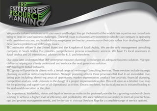 We provide tailored solutions to fit your needs and budget.You get the benefit of the world class expertise our consultants
bring to bear on your business challenges. The end result is a business environment in which your company is operating
with consistent success; and in which your employees are free to concentrate on their jobs rather than dealing with busi-
ness process problems or technology issues.
TEC maintains offices in the United States and the Kingdom of Saudi Arabia. We are the only management consulting
company in Saudi Arabia that provides comprehensive process consultancy services. We have 15 local associates in
Saudi Arabia and 20 international advisors in the U.S. and elsewhere.
Our associates understand that ERP (enterprise resource planning) is no longer an adequate business solution. We spe-
cialize in helping our clients understand and embrace the next generation solution:
IRP (Intelligent Retail Software).
TEC group will provide its clients with a broad range of «winning» Consulting Services. These services include strategic
planning as well as tactical implementation. Strategic planning utilizes those processes that lead to an executable mar-
keting plan including identifying areas of opportunity, market segmentation, product line analysis, financial planning,
competitive analysis, and culminate in the design of a project implementation plan. This will serve as a detailed road map
for the planning and supervision of all Operational activities. Once completed, the tactical process is initiated leading to
the real-world execution of the plan.
Our experience, leadership, vision and depth of resources make us the preferred provider for a growing number of clients
wishing to achieve a higher level of efficiency and profitability. We are confident in our ability to meet all your technol-
ogy and process management needs, and invite you to visit our Services Page for a complete range of service options.
 