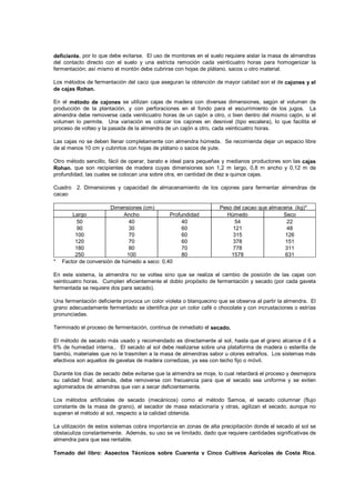 deficiente, por lo que debe evitarse. El uso de montones en el suelo requiere aislar la masa de almendras
del contacto directo con el suelo y una estricta remoción cada veinticuatro horas para homogenizar la
fermentación; así mismo el montón debe cubrirse con hojas de plátano, sacos u otro material.
Los métodos de fermentación del caco que aseguran la obtención de mayor calidad son el de cajones y el
de cajas Rohan.
En el método de cajones se utilizan cajas de madera con diversas dimensiones, según el volumen de
producción de la plantación, y con perforaciones en el fondo para el escurrimiento de los jugos. La
almendra debe removerse cada veinticuatro horas de un cajón a otro, o bien dentro del mismo cajón, si el
volumen lo permite. Una variación es colocar los cajones en desnivel (tipo escalera), lo que facilita el
proceso de volteo y la pasada de la almendra de un cajón a otro, cada veinticuatro horas.
Las cajas no se deben llenar completamente con almendra húmeda. Se recomienda dejar un espacio libre
de al menos 10 cm y cubrirlos con hojas de plátano o sacos de yute.
Otro método sencillo, fácil de operar, barato e ideal para pequeñas y medianos productores son las cajas
Rohan, que son recipientes de madera cuyas dimensiones son 1,2 m largo, 0,8 m ancho y 0,12 m de
profundidad, las cuales se colocan una sobre otra, en cantidad de diez a quince cajas.
Cuadro 2. Dimensiones y capacidad de almacenamiento de los cajones para fermentar almendras de
cacao
Dimensiones (cm) Peso del cacao que almacena (kg)*
Largo Ancho Profundidad Húmedo Seco
50
90
100
120
180
250
40
30
70
70
80
100
40
60
60
60
70
80
54
121
315
378
778
1578
22
48
126
151
311
631
* Factor de conversión de húmedo a seco: 0,40
En este sistema, la almendra no se voltea sino que se realiza el cambio de posición de las cajas con
veinticuatro horas. Cumplen eficientemente el doblo propósito de fermentación y secado (por cada gaveta
fermentada se requiere dos para secado).
Una fermentación deficiente provoca un color violeta o blanquecino que se observa al partir la almendra. El
grano adecuadamente fermentado se identifica por un color café o chocolate y con incrustaciones o estrías
pronunciadas.
Terminado el proceso de fermentación, continua de inmediato el secado.
El método de secado más usado y recomendado es directamente al sol, hasta que el grano alcance d 6 a
6% de humedad interna,. El secado al sol debe realizarse sobre una plataforma de madera o esterilla de
bambú, materiales que no le trasmiten a la masa de almendras sabor u olores extraños. Los sistemas más
efectivos son aquellos de gavetas de madera corredizas, ya sea con techo fijo o móvil.
Durante los días de secado debe evitarse que la almendra se moje, lo cual retardará el proceso y desmejora
su calidad final; además, debe removerse con frecuencia para que el secado sea uniforme y se eviten
aglomerados de almendras que van a secar deficientemente.
Los métodos artificiales de secado (mecánicos) como el método Samoa, el secado columnar (flujo
constante de la masa de grano), el secador de masa estacionaria y otras, agilizan el secado, aunque no
superan el método al sol, respecto a la calidad obtenida.
La utilización de estos sistemas cobra importancia en zonas de alta precipitación donde el secado al sol se
obstaculiza constantemente. Además, su uso se ve limitado, dado que requiere cantidades significativas de
almendra para que sea rentable.
Tomado del libro: Aspectos Técnicos sobre Cuarenta y Cinco Cultivos Agrícolas de Costa Rica.
Dirección General de Investigación y Extensión Agrícola. Ministerio de Agricultura y Ganadería. San
José, Costa Rica. 1991
 