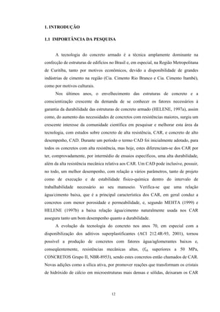 1. INTRODUÇÃO

1.1 IMPORTÂNCIA DA PESQUISA


      A tecnologia do concreto armado é a técnica amplamente dominante na
confecção de estruturas de edifícios no Brasil e, em especial, na Região Metropolitana
de Curitiba, tanto por motivos econômicos, devido a disponibilidade de grandes
indústrias de cimento na região (Cia. Cimento Rio Branco e Cia. Cimento Itambé),
como por motivos culturais.
      Nos últimos anos, o envelhecimento das estruturas de concreto e a
conscientização crescente da demanda de se conhecer os fatores necessários à
garantia da durabilidade das estruturas de concreto armado (HELENE, 1997a), assim
como, do aumento das necessidades de concretos com resistências maiores, surgiu um
crescente interesse da comunidade científica em pesquisar e melhorar esta área da
tecnologia, com estudos sobre concreto de alta resistência, CAR, e concreto de alto
desempenho, CAD. Durante um período o termo CAD foi inicialmente adotado, para
todos os concretos com alta resistência, mas hoje, estes diferenciam-se dos CAR por
ter, comprovadamente, por intermédio de ensaios específicos, uma alta durabilidade,
além da alta resistência mecânica relativa aos CAR. Um CAD pode inclusive, possuir,
no todo, um melhor desempenho, com relação a vários parâmetros, tanto de projeto
como de execução e de estabilidade físico-química dentro do intervalo de
trabalhabilidade necessário ao seu manuseio. Verifica-se que uma relação
água/cimento baixa, que é a principal característica dos CAR, em geral conduz a
concretos com menor porosidade e permeabilidade, e, segundo MEHTA (1999) e
HELENE (1997b) a baixa relação água/cimento naturalmente usada nos CAR
assegura tanto um bom desempenho quanto a durabilidade.
      A evolução da tecnologia do concreto nos anos 70, em especial com a
disponibilização dos aditivos superplastificantes (ACI 212.4R-93, 2001), tornou
possível a produção de concretos com fatores água/aglomerantes baixos e,
conseqüentemente, resistências mecânicas altas, (fck superiores a 50 MPa,
CONCRETOS Grupo II, NBR-8953), sendo estes concretos então chamados de CAR.
Novas adições como a sílica ativa, por promover reações que transformam os cristais
de hidróxido de cálcio em microestruturas mais densas e sólidas, deixaram os CAR



                                     12
 