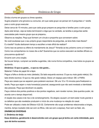 Dinâmicas de Grupo

Divida a turma em grupos ou times opostos.
Sugira preparar uma gincana ou concurso, em que cada grupo vai pensar em 5 perguntas e 1 tarefa
para o outro grupo executar.
Deixe cerca de 15 minutos, para que cada grupo prepare as perguntas e tarefas para o outro grupo.
Após este tempo, veja se todos terminaram e diga que na verdade, as tarefas e perguntas serão
executadas pelo mesmo grupo que as preparou.
Observe as reações. Peça que formem um círculo e proponha que conversem sobre:
Se você soubesse que o seu próprio grupo responderia às perguntas, as teria feito mais fáceis?
E a tarefa? Vocês dedicaram tempo a escolher a mais difícil de realizar?
Como isso se parece ou difere do mandamento de Jesus? "Amarás ao teu próximo como a ti mesmo".
Como nos comportamos no nosso dia a dia? Queremos que os outros executem as tarefas difíceis ou
procuramos ajudá-los?
Encerre com uma oração.
Se houver tempo, cumpram as tarefas sugeridas, não numa forma competitiva, mas todos os grupos se
ajudando.
Dinâmica: O que eu gosto... o que eu não gosto...
Material: Folhas de papel A4 e lápis
Pegue a folha e divida ao meio (deitada). Do lado esquerdo escreva: O que eu mais gosto nele(a). Do
lado direito escreva: O que eu não gosto nele(a). Deixe um espaço para indicar: DE: e PARA:
Peça aos casais que se separem para poderem escrever. Dê uns 10 a 15 minutos para finalizarem a
tarefa. Peça que sejam o mais honesto(a) possível, assegurando que não será revelado a identidade
das pessoas. Peça que devolvam os papéis.
Faça a leitura dos pontos positivos e dos pontos negativos, sem revelar nomes. (leia quantos puder, de
acordo com o tempo disponível)
A reação dos casais é de riso e de constrangimento. Os elogios causam um bem-estar muito grande e
os defeitos que são revelados produzem o início de uma mudança na relação do casal.
Pode ser utilizado o texto de Efésios 4:22-32. Certamente vão surgir problemas relacionados a brigas,
mentira, tempo roubado (não sai com os filhos, não sai com a esposa), ficar sem se falar, etc.
DINÂMICAS DIVERSAS
2. Dinâmica do beijo
Essa dinâmica, geralmente é desenvolvida com um grupo que já tenha um certa intimidade, para
que ela tenha sucesso.
 