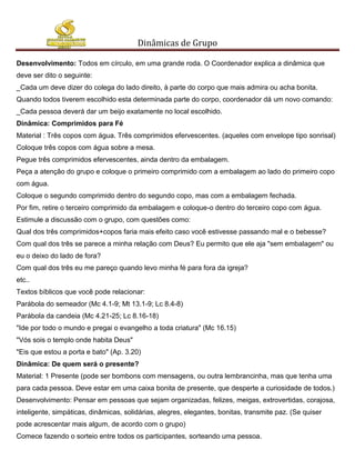 Dinâmicas de Grupo

Desenvolvimento: Todos em círculo, em uma grande roda. O Coordenador explica a dinâmica que
deve ser dito o seguinte:
_Cada um deve dizer do colega do lado direito, à parte do corpo que mais admira ou acha bonita.
Quando todos tiverem escolhido esta determinada parte do corpo, coordenador dá um novo comando:
_Cada pessoa deverá dar um beijo exatamente no local escolhido.
Dinâmica: Comprimidos para Fé
Material : Três copos com água. Três comprimidos efervescentes. (aqueles com envelope tipo sonrisal)
Coloque três copos com água sobre a mesa.
Pegue três comprimidos efervescentes, ainda dentro da embalagem.
Peça a atenção do grupo e coloque o primeiro comprimido com a embalagem ao lado do primeiro copo
com água.
Coloque o segundo comprimido dentro do segundo copo, mas com a embalagem fechada.
Por fim, retire o terceiro comprimido da embalagem e coloque-o dentro do terceiro copo com água.
Estimule a discussão com o grupo, com questões como:
Qual dos três comprimidos+copos faria mais efeito caso você estivesse passando mal e o bebesse?
Com qual dos três se parece a minha relação com Deus? Eu permito que ele aja "sem embalagem" ou
eu o deixo do lado de fora?
Com qual dos três eu me pareço quando levo minha fé para fora da igreja?
etc..
Textos bíblicos que você pode relacionar:
Parábola do semeador (Mc 4.1-9; Mt 13.1-9; Lc 8.4-8)
Parábola da candeia (Mc 4.21-25; Lc 8.16-18)
"Ide por todo o mundo e pregai o evangelho a toda criatura" (Mc 16.15)
"Vós sois o templo onde habita Deus"
"Eis que estou a porta e bato" (Ap. 3.20)
Dinâmica: De quem será o presente?
Material: 1 Presente (pode ser bombons com mensagens, ou outra lembrancinha, mas que tenha uma
para cada pessoa. Deve estar em uma caixa bonita de presente, que desperte a curiosidade de todos.)
Desenvolvimento: Pensar em pessoas que sejam organizadas, felizes, meigas, extrovertidas, corajosa,
inteligente, simpáticas, dinâmicas, solidárias, alegres, elegantes, bonitas, transmite paz. (Se quiser
pode acrescentar mais algum, de acordo com o grupo)
Comece fazendo o sorteio entre todos os participantes, sorteando uma pessoa.
 