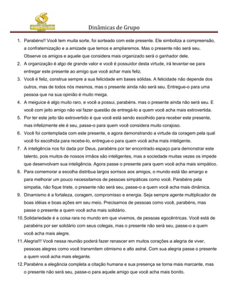 Dinâmicas de Grupo

1. Parabéns!! Você tem muita sorte, foi sorteado com este presente. Ele simboliza a compreensão,
   a confraternização e a amizade que temos e ampliaremos. Mas o presente não será seu.
   Observe os amigos e aquele que considera mais organizado será o ganhador dele.
2. A organização é algo de grande valor e você é possuidor desta virtude, irá levantar-se para
   entregar este presente ao amigo que você achar mais feliz.
3. Você é feliz, construa sempre a sua felicidade em bases sólidas. A felicidade não depende dos
   outros, mas de todos nós mesmos, mas o presente ainda não será seu. Entregue-o para uma
   pessoa que na sua opinião é muito meiga.
4. A meiguice é algo muito raro, e você a possui, parabéns. mas o presente ainda não será seu. E
   você com jeito amigo não vai fazer questão de entregá-lo a quem você acha mais extrovertida.
5. Por ter este jeito tão extrovertido é que você está sendo escolhido para receber este presente,
   mas infelizmente ele é seu, passe-o para quem você considera muito corajoso.
6. Você foi contemplada com este presente, e agora demonstrando a virtude da coragem pela qual
   você foi escolhida para recebe-lo, entregue-o para quem você acha mais inteligente.
7. A inteligência nos foi dada por Deus, parabéns por ter encontrado espaço para demonstrar este
   talento, pois muitos de nossos irmãos são inteligentes, mas a sociedade muitas vezes os impede
   que desenvolvam sua inteligência. Agora passe o presente para quem você acha mais simpático.
8. Para comemorar a escolha distribua largos sorrisos aos amigos, o mundo está tão amargo e
   para melhorar um pouco necessitamos de pessoas simpáticas como você. Parabéns pela
   simpatia, não fique triste, o presente não será seu, passe-o a quem você acha mais dinâmica.
9. Dinamismo é a fortaleza, coragem, compromisso e energia. Seja sempre agente multiplicador de
   boas idéias e boas ações em seu meio. Precisamos de pessoas como você, parabéns, mas
   passe o presente a quem você acha mais solidário.
10. Solidariedade é a coisa rara no mundo em que vivemos, de pessoas egocêntricas. Você está de
   parabéns por ser solidário com seus colegas, mas o presente não será seu, passe-o a quem
   você acha mais alegre.
11. Alegria!!! Você nessa reunião poderá fazer renascer em muitos corações a alegria de viver,
   pessoas alegres como você transmitem otimismo e alto astral. Com sua alegria passe o presente
   a quem você acha mais elegante.
12. Parabéns a elegância completa a citação humana e sua presença se torna mais marcante, mas
   o presente não será seu, passe-o para aquele amigo que você acha mais bonito.
 