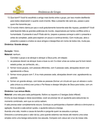 Dinâmicas de Grupo

   13. Que bom!!! Você foi escolhido o amigo mais bonito entre o grupo, por isso mostre desfilando
      para todos observarem o quanto você é bonito. Mas o presente não será seu, passe-o para
      quem lhe transmite paz.
   14. O mundo inteiro clama por paz e você gratuitamente transmite esta tão riqueza, parabéns!!! Você
      está fazendo falta as grandes potências do mundo, responsáveis por tantos conflitos entre a
      humanidade. O presente é seu!!! Pode abri-lo. (espere a pessoa começar a abrir o presente e
      antes de completar, pede para esperar um pouco e continua lendo). Com muita paz, abra o
      presente e passe-o a todos os seus amigos e deseje-lhes em nome de todos nós, muita paz.
Dinâmica: Grande abraço


Duração: 15min.
Material: nenhum.
      Convidar o grupo a se abraçar e abraçar a Deus junto, em etapas:
   1. as pessoas devem se abraçar duas a duas ou em 3 e dizer umas as outras que foi bom terem
      estado juntas, se conhecido, etc...
   2. formar novos grupos, com pessoas diferentes, com 5 pessoas cada, abraçadas devem orar
      agradecendo a Deus.
   3. formar novos grupos com 7, 8 ou mais pessoas cada, abraçadas devem orar, agradecendo ou
      pedindo
   4. formar um grande abraço, com todas as pessoas (formar um círculo em que um abrace o outro
      pela cintura ou ombro) orar juntos o Pai Nosso e desejar bênçãos de Deus para todos, com um
      hino ou palavras.
Dinâmica: Luz versus Medo.
Material: uma vela para cada participante, fósforo ou isqueiro e 2 bexigas (bola inflável)
Encha as duas bexigas e deixe escondidas; você vai precisar de um ajudante para estourá-las no
momento combinado, sem que os outros saibam.
A sala precisa estar completamente escura. Conduza os participantes a fazerem silêncio e diminuirem a
agitação. Quando a sala estiver quieta, o ajudante estoura a bexiga.
Acenda uma vela, mostre a causa do barulho e pergunte quem se assustou e porque.
Direcione a conversa para o valor da luz, pois quando estamos nas trevas até mesmo uma coisa
simples como uma bexiga estourando nos assusta. Compare com Jesus ser a luz da nossa vida.
 