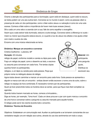 Dinâmicas de Grupo

Chame a atenção dos participantes para a iluminação; quem está em destaque, quem está no escuro,
se todos podem ver uns aos outros bem. Converse se no mundo é assim; como as pessoas vêem a
presença de cada um dos participantes; como o falar sobre Jesus e a salvação é como ter uma vela
acessa. Comece a falar sobre a importância de haver mais luzes acesas (Jesus).
Dê a cada um uma vela e a acenda com a sua; fale de como espalhar o evangélho.
Assim que a sala estiver toda iluminada, estoure a outra bexiga. Converse sobre a diferença no susto -
maior ou menor que enquanto estava escuro, e o quanto a luz de Jesus nos afasta e nos ajuda a lidar
com medo e sustos da vida.
Encerre com uma música relacionada ao tema.


Dinâmica: Marque um encontro e converse
Cristina Guilherme - Luterana, SP
Duração: 20 minutos                                                                      Material: Um
relógio de papel, conforme modelo e caneta ou lápis para cada                            participante.
Faça um relógio de papel, como o desenho ao lado, e escreva                              uma pergunta
ou assunto para conversar em cada hora. Tire tantas cópias                               iguais,
quantos forem os participantes.                                                          Distribua os
relógios, e um lápis ou caneta para cada pessoa. Peça que                                escrevam seu
próprio nome no retângulo abaixo do relógio.
Agora todos devem caminhar e marcar um encontro para cada hora. Cada pessoa se apresenta a
alguém e marca com ela um encontro - ambas devem então escrever o nome uma da outra, sobre o
relógio no espaço da hora combinada. É necessário número par de participantes.
Quem já tiver preenchido todos os horários deve se sentar, para que fique mais fácil completar as
agendas.
Quando todos tiverem marcado as horas, comece a brincadeira...
Diga as horas, por exemplo, "Uma hora". Cada um deve procurar o par com quem marcou o encontro
da uma hora e conversar sobre a pergunta ou assunto marcado para aquele horário.
O relógio pode servir de crachá durante todo o encontro.
Dinâmica: Técnica do Encontro


Objetivos: Estabelecer um comunicação real. Auxiliar os participante a se tornarem conscientes de sua
verdadeira reação uns em relação aos outros, através do uso dos sentimentos em todo o corpo.
 