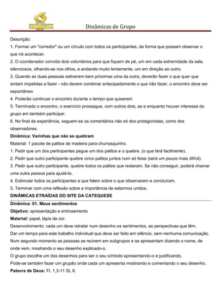 Dinâmicas de Grupo

Descrição:
1. Formar um "corredor" ou um círculo com todos os participantes, de forma que possam observar o
que irá acontecer.
2. O coordenador convida dois voluntários para que fiquem de pé, um em cada extremidade da sala,
silenciosos, olhando-se nos olhos, e andando muito lentamente, um em direção ao outro.
3. Quando as duas pessoas estiverem bem próximas uma da outra, deverão fazer o que quer que
sintam impelidas a fazer - não devem combinar antecipadamente o que irão fazer, o encontro deve ser
espontâneo
4. Poderão continuar o encontro durante o tempo que quiserem
5. Terminado o encontro, o exercício prossegue, com outros dois, se e enquanto houver interesse do
grupo em também participar.
6. No final da experiência, seguem-se os comentários não só dos protagonistas, como dos
observadores.
Dinâmica: Varinhas que não se quebram
Material: 1 pacote de palitos de madeira para churrasquinho.
1. Pedir que um dos participantes pegue um dos palitos e o quebre. (o que fará facilmente).
2. Pedir que outro participante quebre cinco palitos juntos num só feixe (será um pouco mais difícil).
3. Pedir que outro participante, quebre todos os palitos que restaram. Se não conseguir, poderá chamar
uma outra pessoa para ajudá-lo.
4. Estimular todos os participantes a que falem sobre o que observaram e concluíram.
5. Terminar com uma reflexão sobre a importância de estarmos unidos.
DINÂMICAS ETRAÍDAS DO SITE DA CATEQUESE
Dinâmica: 01. Meus sentimentos
Objetivo: apresentação e entrosamento
Material: papel, lápis de cor.
Desenvolvimento: cada um deve retratar num desenho os sentimentos, as perspectivas que têm.
Dar um tempo para este trabalho individual que deve ser feito em silêncio, sem nenhuma comunicação.
Num segundo momento as pessoas se reúnem em subgrupos e se apresentam dizendo o nome, de
onde vem, mostrando o seu desenho explicado-o.
O grupo escolhe um dos desenhos para ser o seu símbolo apresentando-o e justificando.
Pode-se também fazer um grupão onde cada um apresenta mostrando e comentando o seu desenho.
Palavra de Deus: Fl. 1,3-11 SL 6.
 