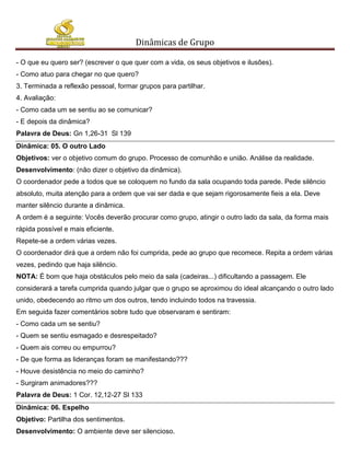 Dinâmicas de Grupo

- O que eu quero ser? (escrever o que quer com a vida, os seus objetivos e ilusões).
- Como atuo para chegar no que quero?
3. Terminada a reflexão pessoal, formar grupos para partilhar.
4. Avaliação:
- Como cada um se sentiu ao se comunicar?
- E depois da dinâmica?
Palavra de Deus: Gn 1,26-31 Sl 139
Dinâmica: 05. O outro Lado
Objetivos: ver o objetivo comum do grupo. Processo de comunhão e união. Análise da realidade.
Desenvolvimento: (não dizer o objetivo da dinâmica).
O coordenador pede a todos que se coloquem no fundo da sala ocupando toda parede. Pede silêncio
absoluto, muita atenção para a ordem que vai ser dada e que sejam rigorosamente fieis a ela. Deve
manter silêncio durante a dinâmica.
A ordem é a seguinte: Vocês deverão procurar como grupo, atingir o outro lado da sala, da forma mais
rápida possível e mais eficiente.
Repete-se a ordem várias vezes.
O coordenador dirá que a ordem não foi cumprida, pede ao grupo que recomece. Repita a ordem várias
vezes, pedindo que haja silêncio.
NOTA: É bom que haja obstáculos pelo meio da sala (cadeiras...) dificultando a passagem. Ele
considerará a tarefa cumprida quando julgar que o grupo se aproximou do ideal alcançando o outro lado
unido, obedecendo ao ritmo um dos outros, tendo incluindo todos na travessia.
Em seguida fazer comentários sobre tudo que observaram e sentiram:
- Como cada um se sentiu?
- Quem se sentiu esmagado e desrespeitado?
- Quem ais correu ou empurrou?
- De que forma as lideranças foram se manifestando???
- Houve desistência no meio do caminho?
- Surgiram animadores???
Palavra de Deus: 1 Cor. 12,12-27 Sl 133
Dinâmica: 06. Espelho
Objetivo: Partilha dos sentimentos.
Desenvolvimento: O ambiente deve ser silencioso.
 