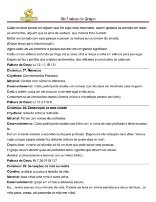 Dinâmicas de Grupo

Cada um deve pensar em alguém que lhe seja muito importante, aquém gostaria da atenção em todos
os momentos, alguém que se ama de verdade, que merece todo cuidado.
Entrar em contato com essa pessoa e pensar os motivos eu os tornam tão amada.
(Deixar tempo para interiorização).
Agora cada um vai encontrar a pessoa que lhe tem um grande significado.
Cada um em silêncio profundo se dirige até a caixa, olha a tampa e volta em silêncio para seu lugar.
Depois se faz a partilha dos próprios sentimentos, das reflexões e conclusões de cada um.
Palavra de Deus: Lc 12.1-3 Sl 131
Dinâmica: 07. Números
Objetivos: Conhecimentos Pessoais.
Material: Cartões com números diferentes.
Desenvolvimento: Cada participante recebe um número que não deve ser mostrado para ninguém.
Dada a ordem, cada um vai procurar o número igual e não acha.
Comentam-se as conclusões tiradas (Somos únicos e irrepetíveis perante ao outro).
Palavra de Deus: Lc 15.3-7 Sl 8.
Dinâmica: 08. Construção de uma cidade
Objetivos: reflexão sobre a realidade.
Material: Fichas com nomes de profissões.
Desenvolvimento: Cada participante recebe uma ficha com o nome de uma profissão e deve encarna-
la.
Por um instante analisar a importância daquela profissão. Depois da interiorização deve dizer. Vamos
viajar porque aquela cidade fica distante (atitude de quem viaja no mar).
Depois dizer: o navio vai afundar só há um bote que pode salvar sete pessoas.
O grupo deverá decidir quais as profissões mais urgentes que devem ser salvas.
Analisar profundamente e iluminar com um texto bíblico.
Palavra de Deus: Mt 7,26-27 Sl 127
Dinâmica: 09. Sensações de vida ou morte
Objetivo: analisar a pratica e revisão de vida.
Material: duas velas uma nova e outra velha.
Desenvolvimento: grupo em círculo e ambiente escuro.
Eu..., tenho apenas cinco minutos de vida. Poderia ser feita em minha existência e deixar de fazer...(a
vela gasta, acesa, vai passando de mão em mão).
 