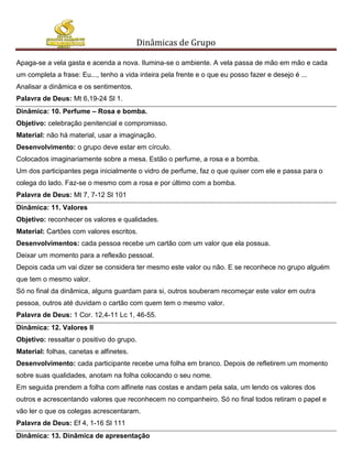 Dinâmicas de Grupo

Apaga-se a vela gasta e acenda a nova. Ilumina-se o ambiente. A vela passa de mão em mão e cada
um completa a frase: Eu..., tenho a vida inteira pela frente e o que eu posso fazer e desejo é ...
Analisar a dinâmica e os sentimentos.
Palavra de Deus: Mt 6,19-24 Sl 1.
Dinâmica: 10. Perfume – Rosa e bomba.
Objetivo: celebração penitencial e compromisso.
Material: não há material, usar a imaginação.
Desenvolvimento: o grupo deve estar em círculo.
Colocados imaginariamente sobre a mesa. Estão o perfume, a rosa e a bomba.
Um dos participantes pega inicialmente o vidro de perfume, faz o que quiser com ele e passa para o
colega do lado. Faz-se o mesmo com a rosa e por último com a bomba.
Palavra de Deus: Mt 7, 7-12 Sl 101
Dinâmica: 11. Valores
Objetivo: reconhecer os valores e qualidades.
Material: Cartões com valores escritos.
Desenvolvimentos: cada pessoa recebe um cartão com um valor que ela possua.
Deixar um momento para a reflexão pessoal.
Depois cada um vai dizer se considera ter mesmo este valor ou não. E se reconhece no grupo alguém
que tem o mesmo valor.
Só no final da dinâmica, alguns guardam para si, outros souberam recomeçar este valor em outra
pessoa, outros até duvidam o cartão com quem tem o mesmo valor.
Palavra de Deus: 1 Cor. 12,4-11 Lc 1, 46-55.
Dinâmica: 12. Valores II
Objetivo: ressaltar o positivo do grupo.
Material: folhas, canetas e alfinetes.
Desenvolvimento: cada participante recebe uma folha em branco. Depois de refletirem um momento
sobre suas qualidades, anotam na folha colocando o seu nome.
Em seguida prendem a folha com alfinete nas costas e andam pela sala, um lendo os valores dos
outros e acrescentando valores que reconhecem no companheiro. Só no final todos retiram o papel e
vão ler o que os colegas acrescentaram.
Palavra de Deus: Ef 4, 1-16 Sl 111
Dinâmica: 13. Dinâmica de apresentação
 