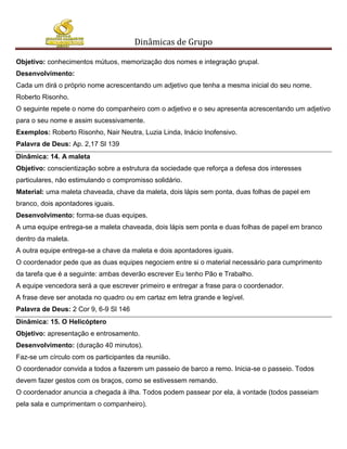 Dinâmicas de Grupo

Objetivo: conhecimentos mútuos, memorização dos nomes e integração grupal.
Desenvolvimento:
Cada um dirá o próprio nome acrescentando um adjetivo que tenha a mesma inicial do seu nome.
Roberto Risonho.
O seguinte repete o nome do companheiro com o adjetivo e o seu apresenta acrescentando um adjetivo
para o seu nome e assim sucessivamente.
Exemplos: Roberto Risonho, Nair Neutra, Luzia Linda, Inácio Inofensivo.
Palavra de Deus: Ap. 2,17 Sl 139
Dinâmica: 14. A maleta
Objetivo: conscientização sobre a estrutura da sociedade que reforça a defesa dos interesses
particulares, não estimulando o compromisso solidário.
Material: uma maleta chaveada, chave da maleta, dois lápis sem ponta, duas folhas de papel em
branco, dois apontadores iguais.
Desenvolvimento: forma-se duas equipes.
A uma equipe entrega-se a maleta chaveada, dois lápis sem ponta e duas folhas de papel em branco
dentro da maleta.
A outra equipe entrega-se a chave da maleta e dois apontadores iguais.
O coordenador pede que as duas equipes negociem entre si o material necessário para cumprimento
da tarefa que é a seguinte: ambas deverão escrever Eu tenho Pão e Trabalho.
A equipe vencedora será a que escrever primeiro e entregar a frase para o coordenador.
A frase deve ser anotada no quadro ou em cartaz em letra grande e legível.
Palavra de Deus: 2 Cor 9, 6-9 Sl 146
Dinâmica: 15. O Helicóptero
Objetivo: apresentação e entrosamento.
Desenvolvimento: (duração 40 minutos).
Faz-se um círculo com os participantes da reunião.
O coordenador convida a todos a fazerem um passeio de barco a remo. Inicia-se o passeio. Todos
devem fazer gestos com os braços, como se estivessem remando.
O coordenador anuncia a chegada à ilha. Todos podem passear por ela, à vontade (todos passeiam
pela sala e cumprimentam o companheiro).
 