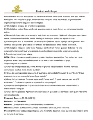 Dinâmicas de Grupo

O coordenador anuncia a todos que houve um maremoto e a ilha vai se inundada. Por isso, virá um
helicóptero para resgatar o grupo. Porém ele não comporta todos de uma vez. O grupo deverá
organizar rapidamente seguindo as orientações.
a) O helicóptero chegou. Ele levará cinco pessoas.
b) O helicóptero voltou. Desta vez levará quatro pessoas, e estas devem ser estranhas umas das
outras.
c) Nosso helicóptero deu pane no motor. Veio desta vez um menor. Só levará tr6es pessoas e devem
ser de comunidades diferentes. Quem não seguir orientação poderá ser jogado no mar.
d) O helicóptero esta aí novamente. Vai levar quatro pessoas, devido o perigo de afogamento. Mas
continua a exigência o grupo deve ser formado por pessoas que ainda não se conhecem.
e) O helicóptero não pode voltar mais. Acabou o combustível. Temos que sair de barco. Há uma
exigência fundamental: levar uma pessoa desconhecida com quem não se conversou ainda.
f) Anuncia que todos foram salvos.
NOTA: Dá-se o tempo necessário para os grupos discutirem as questões. Elas podem ser como
sugeridos abaixo ou pode-se elaborar outras de acordo com a realidade do grupo.
Sugestões para as questões
a) Grupo de cinco pessoas: seu nome. Nome do grupo e o significado do mesmo. Nome da
comunidade ou atua, mora. Qual o eu ideal?
b) Grupo de quatro pessoas: seu nome. O que faz na comunidade? Estuda? O que? Onde? O que
espera do curso e o que gostaria que fosse tratado?
c) Grupo de três pessoas: Como se sente aqui? Porque veio? O que é pastoral para você? E
movimento? Como esta organizada a pastoral na sua paróquia?
d) Grupo de quatro pessoas: O que é céu? O que achou desta dinâmica de conhecimento e
entrosamento? Porque?
e) Grupo de três pessoas: Agora converse com alguém que você não conhece e com quem não tenha
conversado ainda.
Palavra de Deus: Jo 13, 34-35 Sl 133
Dinâmica: 16. Camisetas
Objetivo: Conhecimento mútuo e levantamento da realidade.
Material: Alfinetes ou fita adesiva, pincéis ou canetas, folhas de jornal e tesoura.
Desenvolvimento: Cada participante pega uma meia folha de jornal, rasga ou corta as pontas de cima
no formato de camiseta.
 