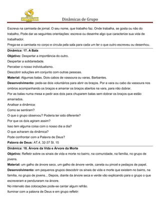 Dinâmicas de Grupo

Escreva na camiseta de jornal. O seu nome, que trabalho faz. Onde trabalha, se gosta ou não do
trabalho. Pode dar as seguintes orientações: escreva ou desenhe algo que caracterize sua vida de
trabalhador.
Prega-se a camiseta no corpo e circula pela sala para cada um ler o que outro escreveu ou desenhou.
Dinâmica: 17. A Bala
Objetivo: Despertar a importância do outro.
Despertar a solidariedade.
Perceber o nosso individualismo.
Descobrir soluções em conjunto com outras pessoas.
Material: Algumas balas. Dois cabos de vassoura ou varas. Barbantes.
Desenvolvimento: pede-se dois voluntários para abrir os braços. Por a vara ou cabo da vassoura nos
ombros acompanhando os braços e amarrar os braços abertos na vara, para não dobrar.
Por as balas numa mesa e pedir aos dois para chuparem balas sem dobrar os braços que estão
amarrados.
Analisar a dinâmica:
Como se sentiram?
O que o grupo observou? Poderia ter sido diferente?
Por que os dois agiram assim?
Isso tem alguma coisa com o nosso dia a dia?
O que acharam da dinâmica?
Pode confrontar com a Palavra de Deus?
Palavra de Deus: AT.4, 32-37 Sl. 15
Dinâmica: 18. Árvore da Vida e Árvore da Morte
Objetivo: Refletir sobre os sinais de vida e morte no bairro, na comunidade, na família, no grupo de
jovens.
Material: um galho de árvore seco, um galho de árvore verde, caneta ou pincel e pedaços de papel.
Desenvolvimento: em pequenos grupos descobrir os sinais de vida e morte que existem no bairro, na
família, no grupo de jovens... Depois, diante da árvore seca e verde vão explicando para o grupo o que
escreveram e penduraram na árvore.
No intervalo das colocações pode-se cantar algum refrão.
Iluminar com a palavra de Deus e em grupo refletir:
 