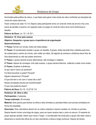 Dinâmicas de Grupo

Iluminados pela prática de Jesus, o que fazer para gerar mais sinais de vida e enfrentar as situações de
morte de nosso bairro etc.
Fazer a leitura de João 15,1-8. Depois cada participante toma um sinal de morte da árvore e faz uma
prece de perdão e queima, em seguida cada um pega um sinal de vida e leva como lembrança e
desafio.
Palavra de Deus: Jo. 15, 1-8. Sl 1.
Dinâmica: 19. Virar pelo avesso
Objetivo: Despertar o grupo para a importância da organização
Desenvolvimento:
1° Passo: formar um círculo, todos de mãos dadas.
2° Passo: O coordenador propõe o grupo um desafio. O grupo, todos deverão ficar voltados para fora,
de costas para o centro do círculo, sem soltar as mãos. Se alguém já conhece a dinâmica deve ficar de
fora observando ou não dar pistas nenhuma.
3° Passo: o grupo deverá buscar alternativas, até conseguir o objetivo.
4° Passo: depois de conseguir virar pelo avesso, o grupo deverá desvirar, voltando a estar como antes.
5° Passo: Analisar a dinâmica:
O que viam? Como se sentiram?
Foi fácil encontrar a saída? Porquê?
Alguém desanimou? Porquê?
O que isto tem a ver com o nosso dia a dia?
Nossa sociedade precisa ser transformada?
O que nós podemos fazer?
Palavra de Deus: Ex 18, 13-27 Sl 114
Dinâmica: 20. Abre o olho
Participantes: 2 pessoas.
Tempo estimado: 20 minutos.
Material: Dois panos para fechar os olhos e dois chinelos ou porretes feitos com jornais enrolados em
forma de cassetete.
Descrição: Dois voluntários devem ter os rostos cobertos e devem receber um chinelo ou porrete.
Depois devem iniciar uma briga de cegos, para ver quem acerta mais o outro no escuro. O restante do
grupo apenas assiste. Assim que inicia a "briga", o coordenador faz sinal para o grupo não dizer nada e
desamarra a venda dos olhos de um dos voluntários e deixa a briga continuar. Depois de tempo
 
