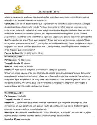 Dinâmicas de Grupo

suficiente para que os resultados das duas situações sejam bem observados, o coordenador retira a
venda do outro voluntário e encerra a experiência.
Conclusão: Abre-se um debate sobre o que se presenciou no contexto da sociedade atual. A reação
dos participantes pode ser muito variada. Por isso, é conveniente refletir algumas posturas como:
indiferença x indignação; aplaudir o agressor x posicionar-se para defender o indefeso; lavar as mãos x
envolver-se e solidarizar-se com o oprimido, etc. Alguns questionamentos podem ajudar, primeiro
perguntar aos voluntários como se sentiram e o por quê. Depois dar a palavra aos demais participantes.
Qual foi a postura do grupo? Para quem torceram? O que isso tem a ver com nossa realidade? Quais
as cegueiras que enfrentamos hoje? O que significa ter os olhos vendados? Quem estabelece as regras
do jogo da vida social, política e econômica hoje? Como podemos contribuir para tirar as vendas dos
olhos daqueles que não enxergam?
Palavra de Deus: Mc 10, 46-52 Lc 24, 13-34.
Dinâmica: 21. Afeto
Participantes: 7 a 30 pessoas
Tempo Estimado: 20 minutos
Material: Um bichinho de pelúcia.
Descrição: Após explicar o objetivo, o coordenador pede para que todos
formem um círculo e passa entre eles o bichinho de pelúcia, ao qual cada integrante deve demonstrar
concretamente seu sentimento (carinho, afago, etc.). Deve-se ficar atento a manifestações verbais dos
integrantes. Após a experiência, os integrantes são convidados a fazer o mesmo gesto de carinho no
integrante da direita. Por último, deve-se debater sobre as reações dos integrantes com relação a
sentimentos de carinho, medo e inibição que tiveram.


Dinâmica: 22. Apoio
Participantes: Indefinido.
Tempo Estimado: 10 minutos.
Descrição: O coordenador deve pedir a todos os participantes que se apóiem em um pé só, onde
deveram dar um pulo para frente sem colocar o outro pé no chão, um pulo para a direita outro para
esquerda dar uma rodadinha, uma abaixada e etc.
Mensagem: Não podemos viver com o nosso individualismo porque podemos cair e não ter força para
levantar. Porque ficarmos sozinhos e temos um ombro amigo do nosso lado?
Dinâmica: 23. Apresentação
 