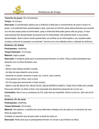 Dinâmicas de Grupo

Tamanho do grupo: 20 a 30 pessoas.
Tempo: 45 minutos.
Descrição: O coordenador explica que a dinâmica é feita para o conhecimento de quem é quem no
grupo, e se pretende fazer apresentação a dois, para isso se formam pares desconhecidos que durante
uns minutos esses pares se entrevistem, após a entrevista feita pelos pares volta ao grupo, e nisso
cada pessoal fará apresentação da pessoa que foi entrevistada, não podendo fazer a sua própria
apresentação. Quem estiver sendo apresentado vai verificar se as informações a seu respeito estão
corretas conforme foi passada na entrevista. Termina com uma reflexão sobre a validade da dinâmica.
Dinâmica: 24. Artista
Participantes: Indefinido.
Tempo Estimado: 10 minutos.
Material: Lápis e papel.
Descrição: O dirigente pede para os participantes fecharem os olhos. Peça a cada participante que
desenhe com os olhos fechados uma:
- Casa
- Nessa casa coloque janelas e portas.
- Ao lado da casa desenhe uma arvore.
- Desenhe um jardim cercando a casa, sol, nuvens, aves voando.
- Uma pessoa com olhos, nariz e boca.
- Por fim peça para escreverem a frase a baixo:
- SEM A LUZ DE DEUS PAI, DEUS FILHO, DEUS ESPÍRITO SANTO, TUDO FICA FORA DO LUGAR.
Peça para abrirem os olhos e fazer uma exposição dos desenhos passando de um por um.
Comentário: Sem a luz e a presença do Pai, toda obra sai imperfeita. Deus é única luz. Sem ela só há
trevas.
Dinâmica: 25. As cores
Participantes: Indefinido.
Tempo Estimado: 25 minutos.
Material: Fita adesiva, 5 cartolina de cores diferentes cortadas uma de cada cor no tamanho de uma
folha de papel ofício.
Cortadas no tamanho que de para colar na testa de cada um.
Descrição: Pedir para que os participantes formem um circulo e que fechem os olhos.
 