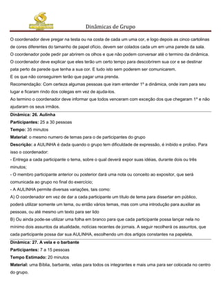 Dinâmicas de Grupo

O coordenador deve pregar na testa ou na costa de cada um uma cor, e logo depois as cinco cartolinas
de cores diferentes do tamanho de papel ofício, devem ser colados cada um em uma parede da sala.
O coordenador pode pedir par abrirem os olhos e que não podem conversar até o termino da dinâmica.
O coordenador deve explicar que eles terão um certo tempo para descobrirem sua cor e se destinar
pata perto da parede que tenha a sua cor. E tudo isto sem poderem ser comunicarem.
E os que não conseguirem terão que pagar uma prenda.
Recomendação: Com certeza algumas pessoas que iram entender 1º a dinâmica, onde iram para seu
lugar e ficaram rindo dos colegas em vez de ajuda-los.
Ao termino o coordenador deve informar que todos venceram com exceção dos que chegaram 1º e não
ajudaram os seus irmãos.
Dinâmica: 26. Aulinha
Participantes: 25 a 30 pessoas
Tempo: 35 minutos
Material: o mesmo numero de temas para o de participantes do grupo
Descrição: a AULINHA é dada quando o grupo tem dificuldade de expressão, é inibido e prolixo. Para
isso o coordenador:
- Entrega a cada participante o tema, sobre o qual deverá expor suas idéias, durante dois ou três
minutos;
- O membro participante anterior ou posterior dará uma nota ou conceito ao expositor, que será
comunicada ao grupo no final do exercício;
- A AULINHA permite diversas variações, tais como:
A) O coordenador em vez de dar a cada participante um título de tema para dissertar em público,
poderá utilizar somente um tema, ou então vários temas, mas com uma introdução para auxiliar as
pessoas, ou até mesmo um texto para ser lido
B) Ou ainda pode-se utilizar uma folha em branco para que cada participante possa lançar nela no
mínimo dois assuntos da atualidade, notícias recentes de jornais. A seguir recolherá os assuntos, que
cada participante possa dar sua AULINHA, escolhendo um dos artigos constantes na papeleta.
Dinâmica: 27. A vela e o barbante
Participantes: 7 a 15 pessoas
Tempo Estimado: 20 minutos
Material: uma Bíblia, barbante, velas para todos os integrantes e mais uma para ser colocada no centro
do grupo.
 