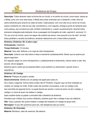 Dinâmicas de Grupo

Descrição: Todos deverem estar na forma de um círculo, e no centro do círculo, numa mesa, coloca-se
a Bíblia, junto com uma vela acesa. A Bíblia deve estar amarrada com o barbante, e este, deve ter
sobra suficiente para amarrar as velas de todos. Cada pessoa, com uma vela vai ao centro do círculo,
passa o barbante em volta de sua vela, acendendo-a, e em seguida, entrega à ponta do barbante para
outra pessoa, que circulará sua vela, também acendendo-a, e assim sucessivamente. Quando todos
estiverem enlaçados pelo barbante, lê-se a passagem do Evangelho de João, capítulo 8, versículo 12 -
"Eu sou a luz do mundo, quem me segue não andará nas trevas, mas possuirá a luz da vida". Ao final,
todos partilham o sentido da dinâmica, tentando relacioná-la com o texto bíblico proposto.
Dinâmica: Dinâmica: 28. A vela e copo
Participantes: Indefinido.
Tempo Estimado: 10 minutos.
Material: Uma vela, fósforos e um copo de vidro transparente.
Descrição: Colocar uma vela sobre a mesa e acende-la cuidadosamente. Deixar que se queime por
alguns segundos.
Em seguida, pegar um como transparente e, cuidadosamente e lentamente, colocar sobre a vela. Aos
poucos, ela se apagará.
Deixá-la assim e pedir que as pessoas falem o que sentiram ou observaram, quando viram a
experiência.
Dinâmica: 29. Castigo
Material: Pedaços de papel e caneta.
Desenvolvimento: Distribui-se um pedaço de papel para cada um.
Diz a todos o seguinte: Somos todos irmãos não é? Portanto, ninguém aqui vai ficar chateado se
receber um castigo do irmão. Então vocês vão escolher uma pessoa, e dar um castigo a ela.
Isso será feito da seguinte forma: no papel deverá ser escrito o nome de quem vai dar o castigo, o
castigo e o nome de quem vai realizar o castigo.
Após recolher todos os papéis o animador fala o desfecho da dinâmica:
Acontece que o feitiço virou contra o feiticeiro, portanto quem deu o castigo é que vai realizá-lo.
Obs: Caso a pessoa não queira realizar o castigo ela receberá um castigo do grupo todo.
Mensagem: O que não queremos para nós, não desejamos para os outros.
Dinâmica: 30. Chocolate
Material: Bombons, cabo de vassoura, fita adesiva.
 