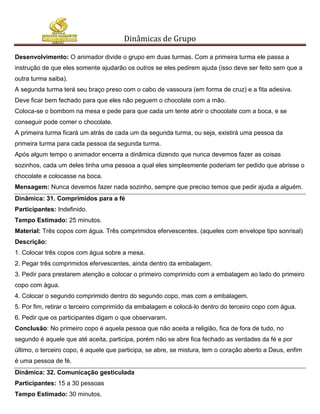 Dinâmicas de Grupo

Desenvolvimento: O animador divide o grupo em duas turmas. Com a primeira turma ele passa a
instrução de que eles somente ajudarão os outros se eles pedirem ajuda (isso deve ser feito sem que a
outra turma saiba).
A segunda turma terá seu braço preso com o cabo de vassoura (em forma de cruz) e a fita adesiva.
Deve ficar bem fechado para que eles não peguem o chocolate com a mão.
Coloca-se o bombom na mesa e pede para que cada um tente abrir o chocolate com a boca, e se
conseguir pode comer o chocolate.
A primeira turma ficará um atrás de cada um da segunda turma, ou seja, existirá uma pessoa da
primeira turma para cada pessoa da segunda turma.
Após algum tempo o animador encerra a dinâmica dizendo que nunca devemos fazer as coisas
sozinhos, cada um deles tinha uma pessoa a qual eles simplesmente poderiam ter pedido que abrisse o
chocolate e colocasse na boca.
Mensagem: Nunca devemos fazer nada sozinho, sempre que preciso temos que pedir ajuda a alguém.
Dinâmica: 31. Comprimidos para a fé
Participantes: Indefinido.
Tempo Estimado: 25 minutos.
Material: Três copos com água. Três comprimidos efervescentes. (aqueles com envelope tipo sonrisal)
Descrição:
1. Colocar três copos com água sobre a mesa.
2. Pegar três comprimidos efervescentes, ainda dentro da embalagem.
3. Pedir para prestarem atenção e colocar o primeiro comprimido com a embalagem ao lado do primeiro
copo com água.
4. Colocar o segundo comprimido dentro do segundo copo, mas com a embalagem.
5. Por fim, retirar o terceiro comprimido da embalagem e colocá-lo dentro do terceiro copo com água.
6. Pedir que os participantes digam o que observaram.
Conclusão: No primeiro copo é aquela pessoa que não aceita a religião, fica de fora de tudo, no
segundo é aquele que até aceita, participa, porém não se abre fica fechado as verdades da fé e por
último, o terceiro copo, é aquele que participa, se abre, se mistura, tem o coração aberto a Deus, enfim
é uma pessoa de fé.
Dinâmica: 32. Comunicação gesticulada
Participantes: 15 a 30 pessoas
Tempo Estimado: 30 minutos.
 