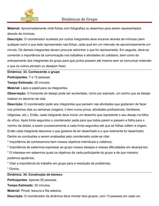 Dinâmicas de Grupo

Material: Aproximadamente vinte fichas com fotografias ou desenhos para serem representados
através de mímicas.
Descrição: O coordenador auxiliado por outros integrantes deve encenar através de mímicas (sem
qualquer som) o que está representado nas fichas, cada qual em um intervalo de aproximadamente um
minuto. Os demais integrantes devem procurar adivinhar o que foi representado. Em seguida, deve-se
comentar a importância da comunicação nos trabalhos e atividades do cotidiano, bem como do
entrosamento dos integrantes do grupo para que juntos possam até mesmo sem se comunicar entender
o que os outros pensam ou desejam fazer.
Dinâmica: 33. Conhecendo o grupo
Participantes: 7 a 15 pessoas
Tempo Estimado: 20 minutos
Material: Lápis e papel para os integrantes.
Observação: O horizonte do desejo pode ser aumentado, como por exemplo, um sonho que se deseja
realizar no decorrer da vida.
Descrição: O coordenador pede aos integrantes que pensem nas atividades que gostariam de fazer
nos próximos dias ou semanas (viagens, ir bem numa prova, atividades profissionais, familiares,
religiosas, etc.). Então, cada integrante deve iniciar um desenho que represente o seu desejo na folha
de ofício. Após trinta segundos o coordenador pede para que todos parem e passem a folha para o
vizinho da direita, e assim sucessivamente a cada trinta segundos até que as folhas voltem à origem.
Então cada integrante descreve o que gostaria de ter desenhado e o que realmente foi desenhado.
Dentre as conclusões a serem analisadas pelo coordenador pode-se citar:
* Importância de conhecermos bem nossos objetivos individuais e coletivos;
* Importância de sabermos expressar ao grupo nossos desejos e nossas dificuldades em alcançá-los;
* O interesse em sabermos quais os objetivos de cada participante do grupo e de que maneira
podemos ajudá-los;
* Citar a importância do trabalho em grupo para a resolução de problemas;
* Outros.
Dinâmica: 34. Construção do boneco
Participantes: Apenas 26 pessoas.
Tempo Estimado: 30 minutos.
Material: Pincel, tesoura e fita adesiva.
Descrição: O coordenador da dinâmica deve montar dois grupos, com 13 pessoas em cada um.
 
