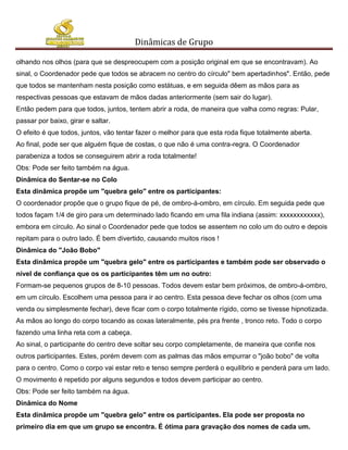 Dinâmicas de Grupo

olhando nos olhos (para que se despreocupem com a posição original em que se encontravam). Ao
sinal, o Coordenador pede que todos se abracem no centro do círculo" bem apertadinhos". Então, pede
que todos se mantenham nesta posição como estátuas, e em seguida dêem as mãos para as
respectivas pessoas que estavam de mãos dadas anteriormente (sem sair do lugar).
Então pedem para que todos, juntos, tentem abrir a roda, de maneira que valha como regras: Pular,
passar por baixo, girar e saltar.
O efeito é que todos, juntos, vão tentar fazer o melhor para que esta roda fique totalmente aberta.
Ao final, pode ser que alguém fique de costas, o que não é uma contra-regra. O Coordenador
parabeniza a todos se conseguirem abrir a roda totalmente!
Obs: Pode ser feito também na água.
Dinâmica do Sentar-se no Colo
Esta dinâmica propõe um "quebra gelo" entre os participantes:
O coordenador propõe que o grupo fique de pé, de ombro-á-ombro, em círculo. Em seguida pede que
todos façam 1/4 de giro para um determinado lado ficando em uma fila indiana (assim: xxxxxxxxxxxx),
embora em círculo. Ao sinal o Coordenador pede que todos se assentem no colo um do outro e depois
repitam para o outro lado. É bem divertido, causando muitos risos !
Dinâmica do "João Bobo"
Esta dinâmica propõe um "quebra gelo" entre os participantes e também pode ser observado o
nível de confiança que os os participantes têm um no outro:
Formam-se pequenos grupos de 8-10 pessoas. Todos devem estar bem próximos, de ombro-á-ombro,
em um círculo. Escolhem uma pessoa para ir ao centro. Esta pessoa deve fechar os olhos (com uma
venda ou simplesmente fechar), deve ficar com o corpo totalmente rígido, como se tivesse hipnotizada.
As mãos ao longo do corpo tocando as coxas lateralmente, pés pra frente , tronco reto. Todo o corpo
fazendo uma linha reta com a cabeça.
Ao sinal, o participante do centro deve soltar seu corpo completamente, de maneira que confie nos
outros participantes. Estes, porém devem com as palmas das mãos empurrar o "joão bobo" de volta
para o centro. Como o corpo vai estar reto e tenso sempre perderá o equilíbrio e penderá para um lado.
O movimento é repetido por alguns segundos e todos devem participar ao centro.
Obs: Pode ser feito também na água.
Dinâmica do Nome
Esta dinâmica propõe um "quebra gelo" entre os participantes. Ela pode ser proposta no
primeiro dia em que um grupo se encontra. É ótima para gravação dos nomes de cada um.
 