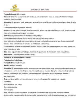 Dinâmicas de Grupo

Tempo Estimado: 20 minutos.
Material: Uma cruz com o Cristo em destaque, em um tamanho onde de para definir claramente as
partes do corpo do Cristo.
Descrição: O animador pede para que o pessoal forme uma fila ou circulo, onde cada um fique do lado
do outro.
O animador motiva as pessoas dizendo:
Agora vocês vão beijar no Cristo à parte que vocês acham que ele mais fala com você, à parte que ele
mais demonstrou seu amor para com você.
OBS: Não se pode repetir o local onde o outro já beijou.
O animador passa o Cristo de um em um, até que todos o tenha beijado.
Após todos terem beijado o animador pergunta: qual o principal mandamento que Jesus nos deixou?
(Amar a Deus sobre todas as coisas e ao irmão com a ti mesmo).
O animador faz o desfecho da história dizendo: Então à parte que vocês beijaram no Cristo, vocês irão
beijar no irmão do lado.
Obs: Caso alguém não queria beijar, mostre a ele quem está de frente com ele é Jesus Cristo.
Mensagem: Cristo na pessoa do meu irmão.
Dinâmica: 36. Cumprimento criativo
Participantes: Indefinido.
Tempo Estimado: 25 minutos.
Matéria: Musica animada.
Descrição: O apresentador explica ao grupo que quando a música tocar todos deverão movimentar-se
pela sala de acordo com o ritmo da mesma. A cada pausa musical. Congelar o movimento prestando
atenção a solicitação que será feita pelo apresentador. Quando a Musica recomeçar atender a
solicitação feita.
O apresentador pedirá formas variadas de cumprimento corporal a cada parada musical.
Exemplo:
-Com a palmas das mãos;
-Com os cotovelos;
-Com os pés;
Após vários tipos de cumprimento, ao perceber que se estabelece no grupo um clima alegre e
descontraído, o apresentador diminui a música pausadamente, pedindo a cada pessoa que procure um
 