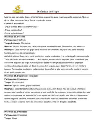 Dinâmicas de Grupo

lugar na sala para estar de pé, olhos fechados, esperando que a respiração volte ao normal. Abrir os
olhos, olhar os companheiros, formar um circulo, sentar.
Comentar o exercício:
-O que foi mais difícil executar? Porque?
-O que mais gostou?
-O que pode observar?
Dinâmica: 37. Desenho
Participantes: Indefinido.
Tempo Estimado: 20 minutos.
Material: 2 folhas de papel para cada participante, canetas hidrocor, fita adesiva, cola e tesoura.
Descrição: Cada membro do grupo deve desenhar em uma folha de papel uma parte do corpo
humano, sem que os outros saibam.
Após todos terem desenhado, pedir que tentem montar um boneco ( na certa não vão conseguir pois,
Terão vários olhos e nenhuma boca... ). Em seguida, em outra folha de papel, pedir novamente que
desenhem as partes do corpo humano (só que dessa vez em grupo) Eles devem se organizar,
combinando qual parte cada um deve desenhar. Em seguida, após desenharem, devem montar o
boneco. Terminada a montagem, cada membro deve refletir e falar sobre como foi montar o boneco.
Quais a dificuldades, etc.
Dinâmica: 38. Diagrama de integração
Participantes: 25 pessoas.
Tempo: 15-20 minutos.
Material: lápis ou caneta, papel e cartolina.
Descrição: o coordenador distribui um papel para todos, afim de que nele se escreva o nome da
pessoa mais importante para o sucesso do grupo, ou ainda, da pessoa do grupo cujas idéias são mais
aceitas; o papel deve ser assinado de forma legível; recolhido os papeis, será feito um diagrama no
quadro-negro ou cartolina, marcando com um círculo o nome do participante escolhido, e com uma
flecha, a iniciar-se com o nome da pessoa que escolheu, indo em direção à escolhida.




Dinâmica: 39. Dificuldade
Participantes: 30 pessoas
Tempo: 1 hora
 