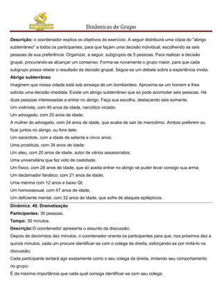 Dinâmicas de Grupo

Descrição: o coordenador explica os objetivos do exercício. A seguir distribuirá uma cópia do "abrigo
subterrâneo" a todos os participantes, para que façam uma decisão individual, escolhendo as seis
pessoas de sua preferência. Organizar, a seguir, subgrupos de 5 pessoas. Para realizar a decisão
grupal, procurando-se alcançar um consenso. Forma-se novamente o grupo maior, para que cada
subgrupo possa relatar o resultado da decisão grupal. Segue-se um debate sobre a experiência vivida.
Abrigo subterrâneo
Imaginem que nossa cidade está sob ameaça de um bombardeio. Aproxima-se um homem e lhes
solicita uma decisão imediata. Existe um abrigo subterrâneo que só pode acomodar seis pessoas. Há
doze pessoas interessadas a entrar no abrigo. Faça sua escolha, destacando seis somente.
Um violinista, com 40 anos de idade, narcótico viciado:
Um advogado, com 25 anos de idade;
A mulher do advogado, com 24 anos de idade, que acaba de sair do manicômio. Ambos preferem ou
ficar juntos no abrigo, ou fora dele;
Um sacerdote, com a idade de setenta e cinco anos;
Uma prostituta, com 34 anos de idade;
Um ateu, com 20 anos de idade, autor de vários assassinatos;
Uma universitária que fez voto de castidade;
Um físico, com 28 anos de idade, que só aceita entrar no abrigo se puder levar consigo sua arma;
Um declamador fanático, com 21 anos de idade;
Uma menina com 12 anos e baixo QI;
Um homossexual, com 47 anos de idade;
Um deficiente mental, com 32 anos de idade, que sofre de ataques epilépticos.
Dinâmica: 40. Dramatização
Participantes: 30 pessoas.
Tempo: 30 minutos.
Descrição:O coordenador apresenta o assunto da discussão;
Depois de decorridos dez minutos, o coordenador orienta os participantes para que, nos próximos dez a
quinze minutos, cada um procure identificar-se com o colega da direita, esforçando-se por imitá-lo na
discussão;
Cada participante tentará agir exatamente como o seu colega da direita, imitando seu comportamento
no grupo;
É da máxima importância que cada qual consiga identificar-se com seu colega;
 