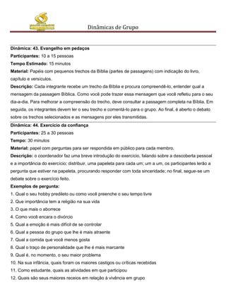 Dinâmicas de Grupo


Dinâmica: 43. Evangelho em pedaços
Participantes: 10 a 15 pessoas
Tempo Estimado: 15 minutos
Material: Papéis com pequenos trechos da Bíblia (partes de passagens) com indicação do livro,
capítulo e versículos.
Descrição: Cada integrante recebe um trecho da Bíblia e procura compreendê-lo, entender qual a
mensagem da passagem Bíblica. Como você pode trazer essa mensagem que você refletiu para o seu
dia-a-dia. Para melhorar a compreensão do trecho, deve consultar a passagem completa na Bíblia. Em
seguida, os integrantes devem ler o seu trecho e comentá-lo para o grupo. Ao final, é aberto o debato
sobre os trechos selecionados e as mensagens por eles transmitidas.
Dinâmica: 44. Exercício da confiança
Participantes: 25 a 30 pessoas
Tempo: 30 minutos
Material: papel com perguntas para ser respondida em público para cada membro.
Descrição: o coordenador faz uma breve introdução do exercício, falando sobre a descoberta pessoal
e a importância do exercício; distribuir, uma papeleta para cada um; um a um, os participantes lerão a
pergunta que estiver na papeleta, procurando responder com toda sinceridade; no final, segue-se um
debate sobre o exercício feito.
Exemplos de pergunta:
1. Qual o seu hobby predileto ou como você preenche o seu tempo livre
2. Que importância tem a religião na sua vida
3. O que mais o aborrece
4. Como você encara o divórcio
5. Qual a emoção é mais difícil de se controlar
6. Qual a pessoa do grupo que lhe é mais atraente
7. Qual a comida que você menos gosta
8. Qual o traço de personalidade que lhe é mais marcante
9. Qual é, no momento, o seu maior problema
10. Na sua infância, quais foram os maiores castigos ou críticas recebidas
11. Como estudante, quais as atividades em que participou
12. Quais são seus maiores receios em relação à vivência em grupo
 