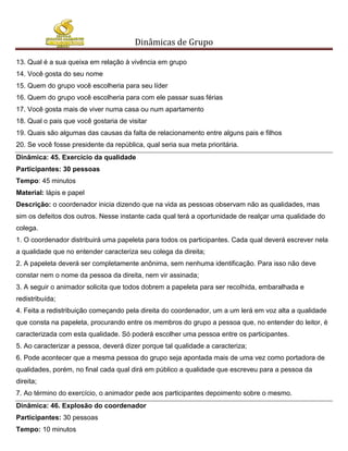 Dinâmicas de Grupo

13. Qual é a sua queixa em relação à vivência em grupo
14. Você gosta do seu nome
15. Quem do grupo você escolheria para seu líder
16. Quem do grupo você escolheria para com ele passar suas férias
17. Você gosta mais de viver numa casa ou num apartamento
18. Qual o pais que você gostaria de visitar
19. Quais são algumas das causas da falta de relacionamento entre alguns pais e filhos
20. Se você fosse presidente da república, qual seria sua meta prioritária.
Dinâmica: 45. Exercício da qualidade
Participantes: 30 pessoas
Tempo: 45 minutos
Material: lápis e papel
Descrição: o coordenador inicia dizendo que na vida as pessoas observam não as qualidades, mas
sim os defeitos dos outros. Nesse instante cada qual terá a oportunidade de realçar uma qualidade do
colega.
1. O coordenador distribuirá uma papeleta para todos os participantes. Cada qual deverá escrever nela
a qualidade que no entender caracteriza seu colega da direita;
2. A papeleta deverá ser completamente anônima, sem nenhuma identificação. Para isso não deve
constar nem o nome da pessoa da direita, nem vir assinada;
3. A seguir o animador solicita que todos dobrem a papeleta para ser recolhida, embaralhada e
redistribuída;
4. Feita a redistribuição começando pela direita do coordenador, um a um lerá em voz alta a qualidade
que consta na papeleta, procurando entre os membros do grupo a pessoa que, no entender do leitor, é
caracterizada com esta qualidade. Só poderá escolher uma pessoa entre os participantes.
5. Ao caracterizar a pessoa, deverá dizer porque tal qualidade a caracteriza;
6. Pode acontecer que a mesma pessoa do grupo seja apontada mais de uma vez como portadora de
qualidades, porém, no final cada qual dirá em público a qualidade que escreveu para a pessoa da
direita;
7. Ao término do exercício, o animador pede aos participantes depoimento sobre o mesmo.
Dinâmica: 46. Explosão do coordenador
Participantes: 30 pessoas
Tempo: 10 minutos
 