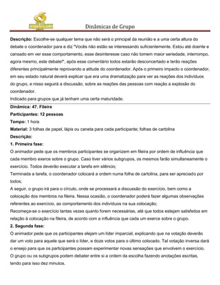 Dinâmicas de Grupo

Descrição: Escolhe-se qualquer tema que não será o principal da reunião e a uma certa altura do
debate o coordenador para e diz "Vocês não estão se interessando suficientemente. Estou até doente e
cansado em ver esse comportamento, esse desinteresse caso não tomem maior seriedade, interrompo,
agora mesmo, este debate!", após esse comentário todos estarão desconcertado e terão reações
diferentes principalmente reprovando a atitude do coordenador. Após o primeiro impacto o coordenador,
em seu estado natural deverá explicar que era uma dramatização para ver as reações dos indivíduos
do grupo, e nisso seguirá a discussão, sobre as reações das pessoas com reação a explosão do
coordenador.
Indicado para grupos que já tenham uma certa maturidade.
Dinâmica: 47. Fileira
Participantes: 12 pessoas
Tempo: 1 hora
Material: 3 folhas de papel, lápis ou caneta para cada participante; folhas de cartolina
Descrição:
1. Primeira fase:
O animador pede que os membros participantes se organizem em fileira por ordem de influência que
cada membro exerce sobre o grupo. Caso tiver vários subgrupos, os mesmos farão simultaneamente o
exercício. Todos deverão executar a tarefa em silêncio;
Terminada a tarefa, o coordenador colocará a ordem numa folha de cartolina, para ser apreciado por
todos;
A seguir, o grupo irá para o círculo, onde se processará a discussão do exercício, bem como a
colocação dos membros na fileira. Nessa ocasião, o coordenador poderá fazer algumas observações
referentes ao exercício, ao comportamento dos indivíduos na sua colocação;
Recomeça-se o exercício tantas vezes quanto forem necessárias, até que todos estejam satisfeitos em
relação à colocação na fileira, de acordo com a influência que cada um exerce sobre o grupo.
2. Segunda fase:
O animador pede que os participantes elejam um líder imparcial, explicando que na votação deverão
dar um voto para aquele que será o líder, e doze votos para o último colocado. Tal votação inversa dará
o ensejo para que os participantes possam experimentar novas sensações que envolvem o exercício.
O grupo ou os subgrupos podem debater entre si a ordem da escolha fazendo anotações escritas,
tendo para isso dez minutos.
 