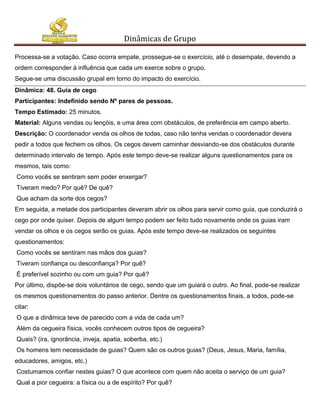 Dinâmicas de Grupo

Processa-se a votação. Caso ocorra empate, prossegue-se o exercício, até o desempate, devendo a
ordem corresponder à influência que cada um exerce sobre o grupo.
Segue-se uma discussão grupal em torno do impacto do exercício.
Dinâmica: 48. Guia de cego
Participantes: Indefinido sendo Nº pares de pessoas.
Tempo Estimado: 25 minutos.
Material: Alguns vendas ou lençóis, e uma área com obstáculos, de preferência em campo aberto.
Descrição: O coordenador venda os olhos de todas, caso não tenha vendas o coordenador devera
pedir a todos que fechem os olhos. Os cegos devem caminhar desviando-se dos obstáculos durante
determinado intervalo de tempo. Após este tempo deve-se realizar alguns questionamentos para os
mesmos, tais como:
Como vocês se sentiram sem poder enxergar?
Tiveram medo? Por quê? De quê?
Que acham da sorte dos cegos?
Em seguida, a metade dos participantes deveram abrir os olhos para servir como guia, que conduzirá o
cego por onde quiser. Depois de algum tempo podem ser feito tudo novamente onde os guias iram
vendar os olhos e os cegos serão os guias. Após este tempo deve-se realizados os seguintes
questionamentos:
Como vocês se sentiram nas mãos dos guias?
Tiveram confiança ou desconfiança? Por quê?
É preferível sozinho ou com um guia? Por quê?
Por último, dispõe-se dois voluntários de cego, sendo que um guiará o outro. Ao final, pode-se realizar
os mesmos questionamentos do passo anterior. Dentre os questionamentos finais, a todos, pode-se
citar:
O que a dinâmica teve de parecido com a vida de cada um?
Além da cegueira física, vocês conhecem outros tipos de cegueira?
Quais? (ira, ignorância, inveja, apatia, soberba, etc.)
Os homens tem necessidade de guias? Quem são os outros guias? (Deus, Jesus, Maria, família,
educadores, amigos, etc.)
Costumamos confiar nestes guias? O que acontece com quem não aceita o serviço de um guia?
Qual a pior cegueira: a física ou a de espírito? Por quê?
 
